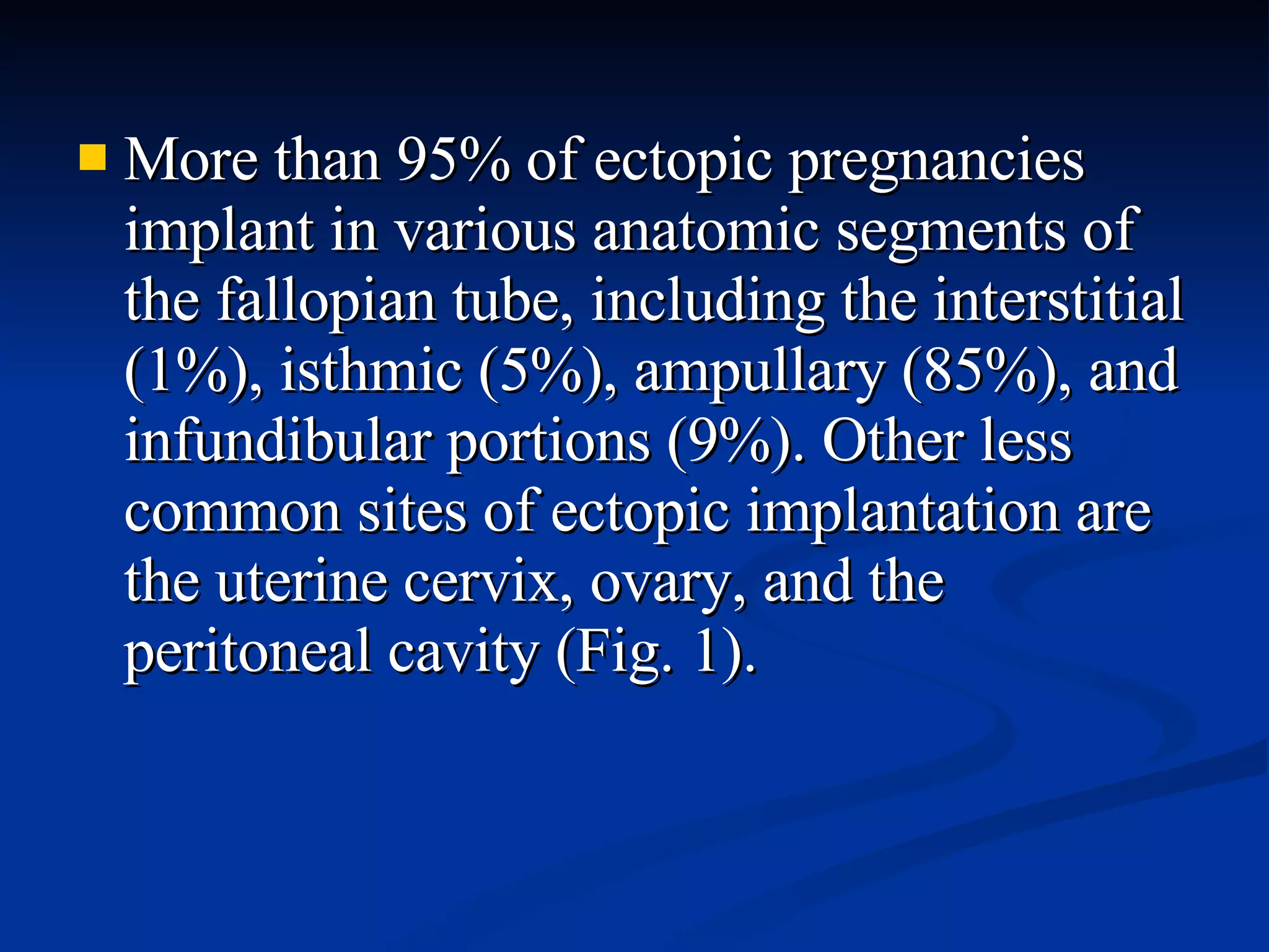 More than 95% of ectopic pregnancies implant in various anatomic segments of the fallopian tube, including the interstitial (1%), isthmic (5%), ampullary (85%), and infundibular portions (9%). Other less common sites of ectopic implantation are the uterine cervix, ovary, and the peritoneal cavity (Fig. 1). 