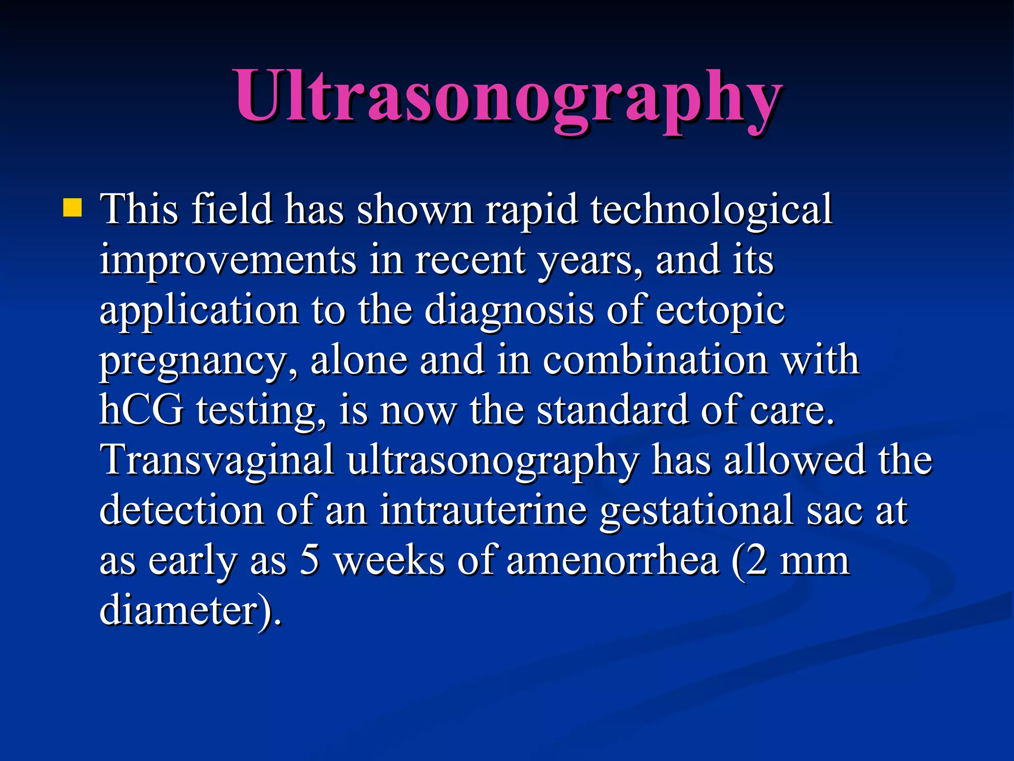 Ultrasonography This field has shown rapid technological improvements in recent years, and its application to the diagnosis of ectopic pregnancy, alone and in combination with hCG testing, is now the standard of care. Transvaginal ultrasonography has allowed the detection of an intrauterine gestational sac at as early as 5 weeks of amenorrhea (2 mm diameter). 