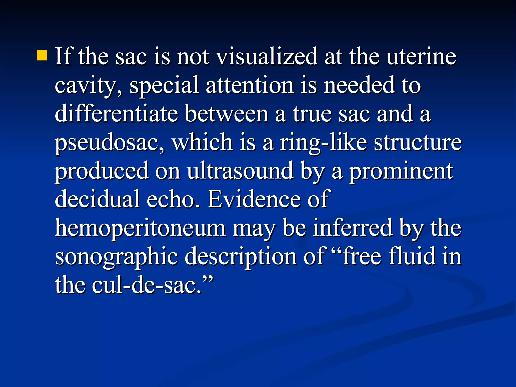 If the sac is not visualized at the uterine cavity, special attention is needed to differentiate between a true sac and a pseudosac, which is a ring-like structure produced on ultrasound by a prominent decidual echo. Evidence of hemoperitoneum may be inferred by the sonographic description of “free fluid in the cul-de-sac.” 