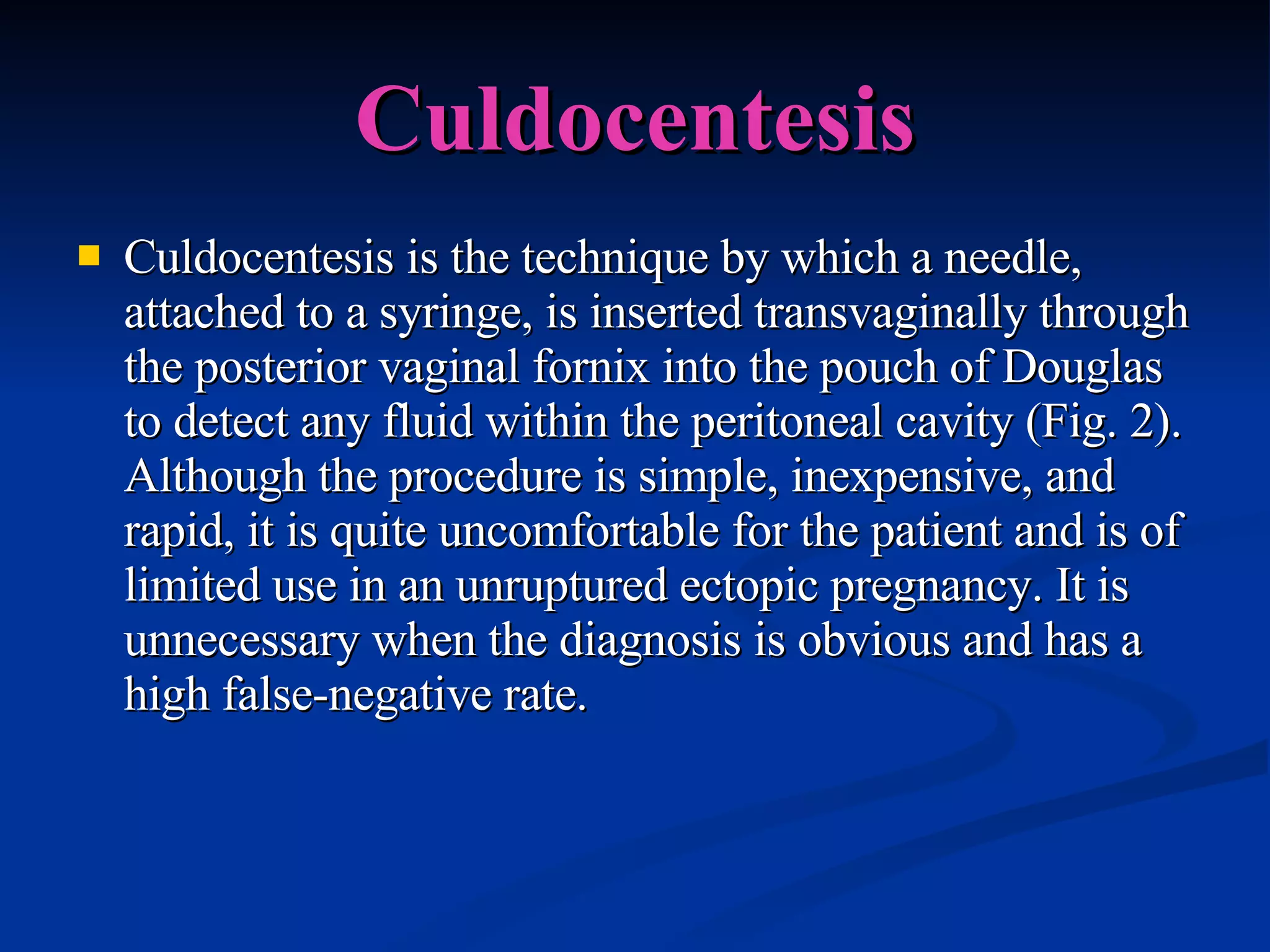 Culdocentesis Culdocentesis is the technique by which a needle, attached to a syringe, is inserted transvaginally through the posterior vaginal fornix into the pouch of Douglas to detect any fluid within the peritoneal cavity (Fig. 2). Although the procedure is simple, inexpensive, and rapid, it is quite uncomfortable for the patient and is of limited use in an unruptured ectopic pregnancy. It is unnecessary when the diagnosis is obvious and has a high false-negative rate.  