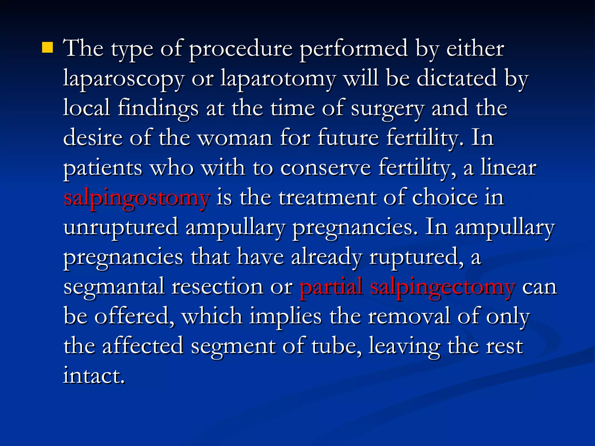 The type of procedure performed by either laparoscopy or laparotomy will be dictated by local findings at the time of surgery and the desire of the woman for future fertility. In patients who with to conserve fertility, a linear  salpingostomy  is the treatment of choice in unruptured ampullary pregnancies. In ampullary pregnancies that have already ruptured, a segmantal resection or  partial salpingectomy  can be offered, which implies the removal of only the affected segment of tube, leaving the rest intact. 