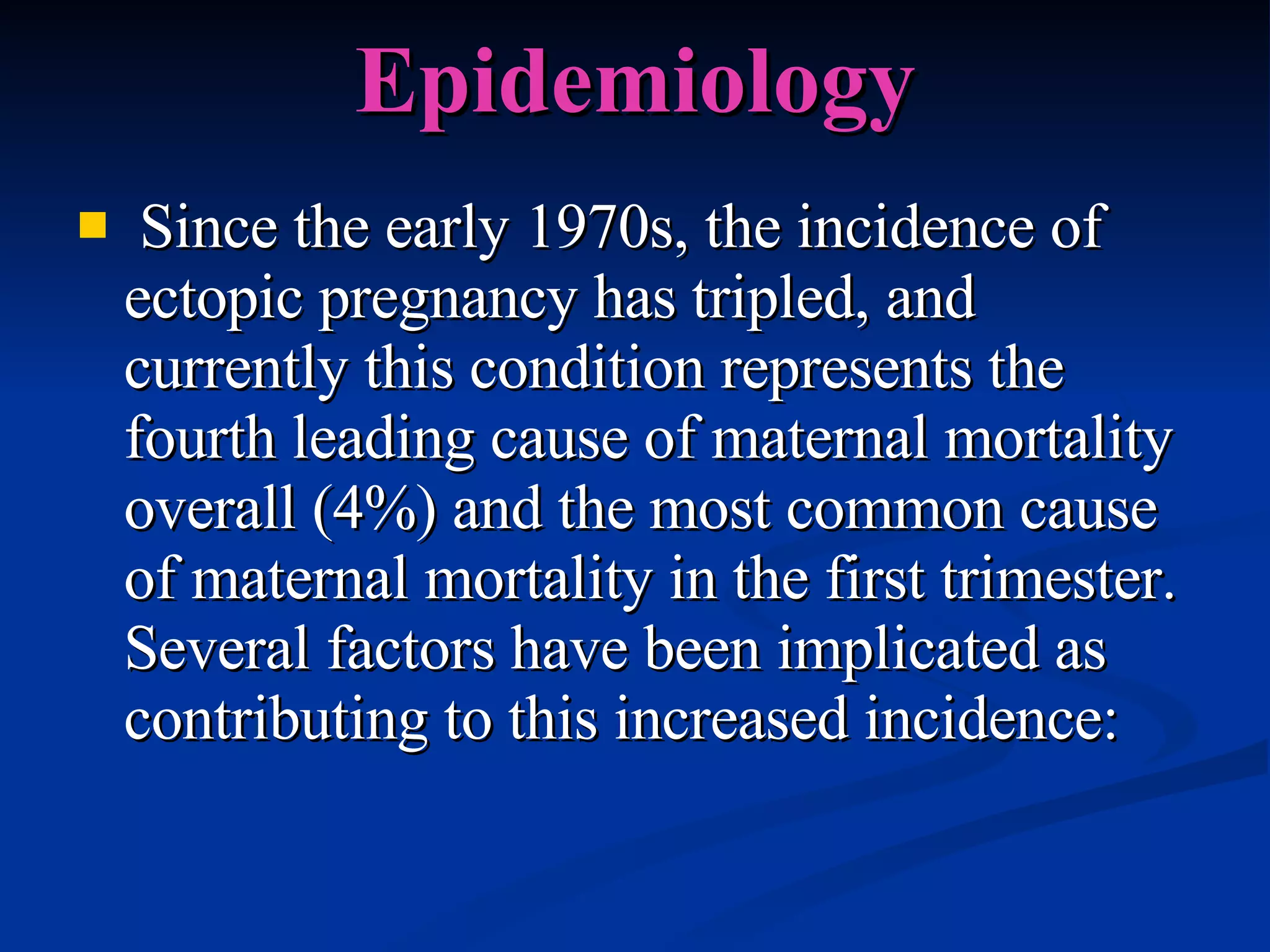 Epidemiology Since the early 1970s, the incidence of ectopic pregnancy has tripled, and currently this condition represents the fourth leading cause of maternal mortality overall (4%) and the most common cause of maternal mortality in the first trimester. Several factors have been implicated as contributing to this increased incidence: 
