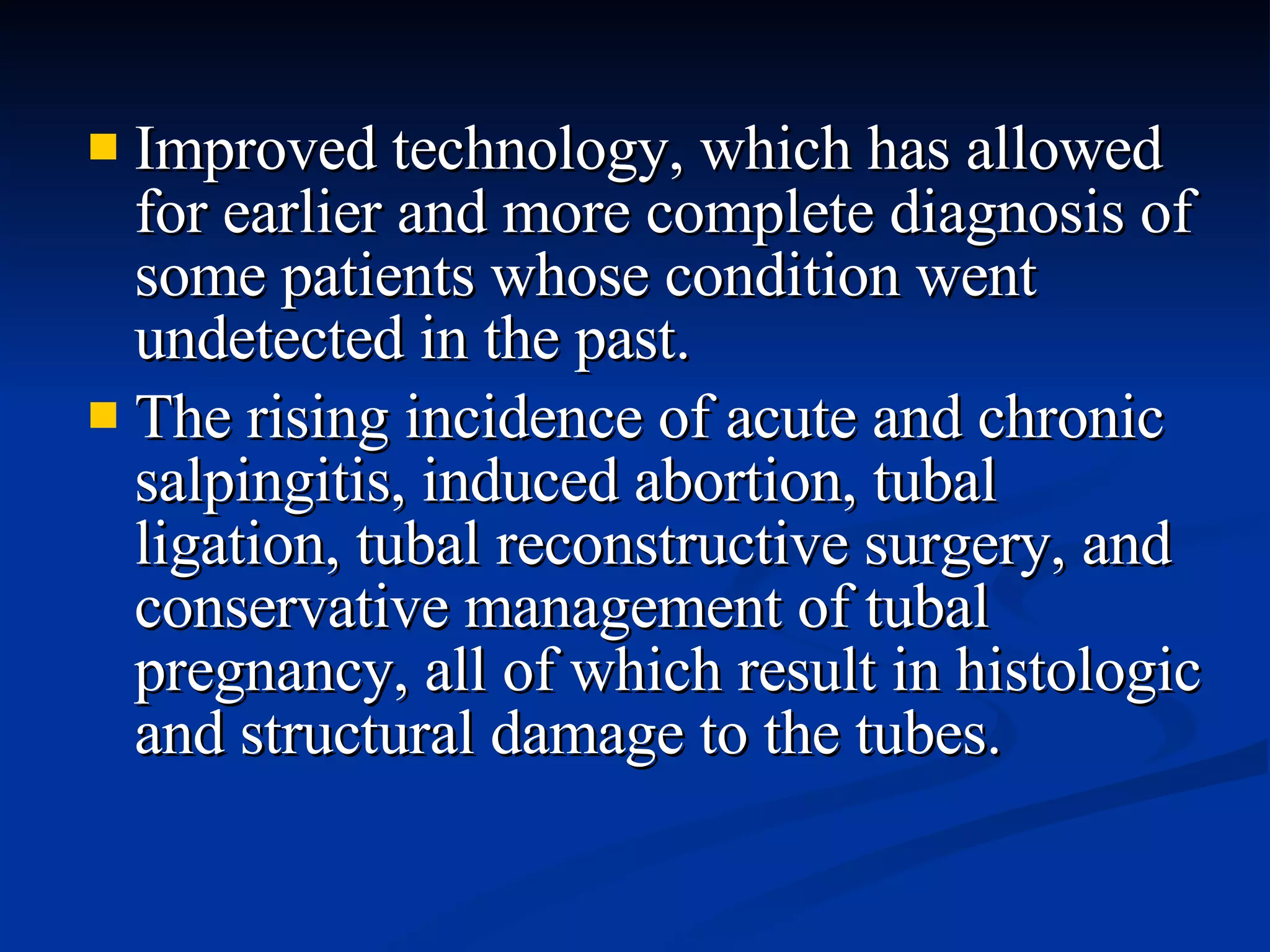 Improved technology, which has allowed for earlier and more complete diagnosis of some patients whose condition went undetected in the past. The rising incidence of acute and chronic salpingitis, induced abortion, tubal ligation, tubal reconstructive surgery, and conservative management of tubal pregnancy, all of which result in histologic and structural damage to the tubes. 