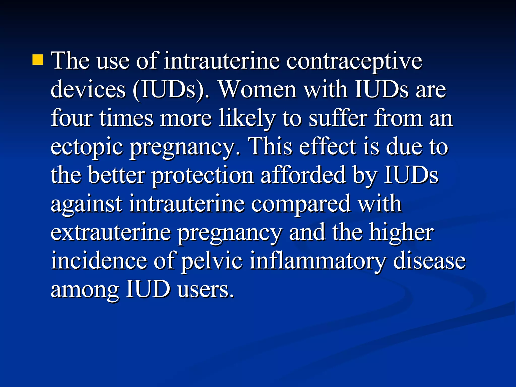 The use of intrauterine contraceptive devices (IUDs). Women with IUDs are four times more likely to suffer from an ectopic pregnancy. This effect is due to the better protection afforded by IUDs against intrauterine compared with extrauterine pregnancy and the higher incidence of pelvic inflammatory disease among IUD users.  