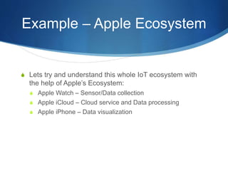 Example – Apple Ecosystem
S Lets try and understand this whole IoT ecosystem with
the help of Apple’s Ecosystem:
S Apple Watch – Sensor/Data collection
S Apple iCloud – Cloud service and Data processing
S Apple iPhone – Data visualization
 