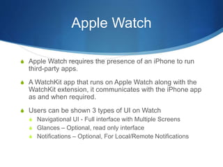 Apple Watch
S Apple Watch requires the presence of an iPhone to run
third-party apps.
S A WatchKit app that runs on Apple Watch along with the
WatchKit extension, it communicates with the iPhone app
as and when required.
S Users can be shown 3 types of UI on Watch
S Navigational UI - Full interface with Multiple Screens
S Glances – Optional, read only interface
S Notifications – Optional, For Local/Remote Notifications
 