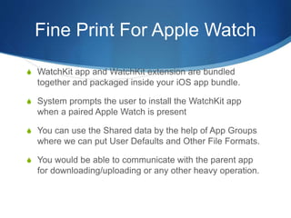 Fine Print For Apple Watch
S WatchKit app and WatchKit extension are bundled
together and packaged inside your iOS app bundle.
S System prompts the user to install the WatchKit app
when a paired Apple Watch is present
S You can use the Shared data by the help of App Groups
where we can put User Defaults and Other File Formats.
S You would be able to communicate with the parent app
for downloading/uploading or any other heavy operation.
 