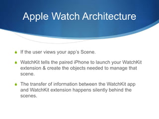 Apple Watch Architecture
S If the user views your app’s Scene.
S WatchKit tells the paired iPhone to launch your WatchKit
extension & create the objects needed to manage that
scene.
S The transfer of information between the WatchKit app
and WatchKit extension happens silently behind the
scenes.
 
