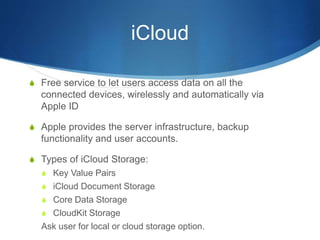 iCloud
S Free service to let users access data on all the
connected devices, wirelessly and automatically via
Apple ID
S Apple provides the server infrastructure, backup
functionality and user accounts.
S Types of iCloud Storage:
S Key Value Pairs
S iCloud Document Storage
S Core Data Storage
S CloudKit Storage
Ask user for local or cloud storage option.
 