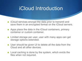 iCloud Introduction
S iCloud services encrypt the data prior to transmit and
save them in an encrypted format on the iCloud servers.
S Apps place the data in the iCloud containers, primary
container or custom container.
S Limited storage per user, user with many apps can get
storage options extended.
S User should be given UI to delete all the data from the
Cloud and all other devices.
S Local caching is done by the system, which evicts the
files when not required.
 