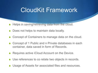 CloudKit Framework
S Helps in saving/retrieving data from the cloud.
S Does not helps to maintain data locally.
S Concept of Containers to manage data on the cloud.
S Concept of 1 Public and n Private databases in each
container, data saved in form of Records.
S Requires active iCloud Account on the Device.
S Use references to co relate two objects in records.
S Usage of Assets for associated files and resources.
 