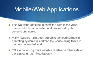 Mobile/Web Applications
S This would be required to show the data in the visual
manner which is connected and processed by the
sensors and could.
S Many features have been added to the leading mobile
operating systems to address the issues being faced in
the new connected world.
S OS are becoming more widely available on other sets of
devices other than Mobiles only.
 