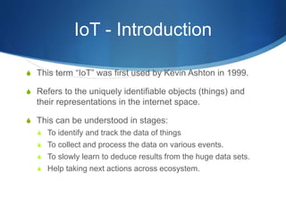 IoT - Introduction
S This term “IoT” was first used by Kevin Ashton in 1999.
S Refers to the uniquely identifiable objects (things) and
their representations in the internet space.
S This can be understood in stages:
S To identify and track the data of things
S To collect and process the data on various events.
S To slowly learn to deduce results from the huge data sets.
S Help taking next actions across ecosystem.
 
