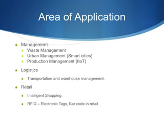 Area of Application
S Management
S Waste Management
S Urban Management (Smart cities)
S Production Management (IIoT)
S Logistics
S Transportation and warehouse management.
S Retail
S Intelligent Shopping
S RFID – Electronic Tags, Bar code in retail
 