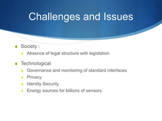 Challenges and Issues
S Society :
S Absence of legal structure with legislation
S Technological
S Governance and monitoring of standard interfaces
S Privacy
S Identity Security
S Energy sources for billions of sensors.
 