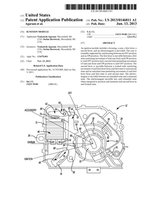 (19)
US 20130146011A1
(12) Patent Application Publication (10) Pub. No.: US 2013/0146011 A1
United States
Agaram et al. (43) Pub. Date: Jun. 13, 2013
(54)
(71)
(72)
(21)
(22)
(60)
(51)
IGNITION MODULE
ApplicantszVenkatesh Agaram, Bloom?eld, MI
(US); Stefan HertWeck, Bloom?eld, MI
(US)
Inventors: Venkatesh Agaram, Bloom?eld, MI
(US); Stefan HertWeck, Bloom?eld, MI
(US)
Appl. No.: 13/675,001
Filed: Nov. 13, 2012
Related US. Application Data
Provisional application No. 61/569,003, ?led on Dec.
9, 201 1 .
Publication Classi?cation
Int. Cl.
F02N 99/00 (2006.01)
OFF
42
ACCESSORY 56
26
ON/RUN
IGNITION
76
(52) US. Cl.
CPC .................................... .. F02N 99/00 (2013.01)
USPC ..................................................... .. 123/1791
(57) ABSTRACT
An ignition module includes a housing, a cam, a ?rst lever, a
second lever, and an electromagnet is provided. The cam is
rotatably supported by saidhousing betWeen an OFF position
and an ON position. The ?rst lever is movable betWeen a ?rst
state restricting movement ofsaid cam from said ON position
to said OFF position and a second state permitting movement
of said cam from said ON position to said OFF position. The
second lever is movable betWeen a locked state restricting
movement ofsaid ?rst lever from said ?rst state to said second
state and an unlocked state permitting movement of said ?rst
lever from said ?rst state to said second state. The electro
magnet is movable betWeen an extended state and a retracted
state. The electromagnet movable into said extended state
When energized to position and maintain said second lever in
said locked state.
f12
 