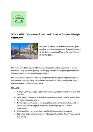 WIN / WIN: International Expat Level Income & European Lifestyle
Opportunity
Our client is looking for either UK qualified, part
qualified or trainee Independent Financial Advisers
to join their expanding office in the beautiful city
of Seville, Spain.
Our client provides independent financial advice and wealth management to clients
worldwide. They are now expanding their highly successful European operations with
the recruitment of additional financial advisers.
Our client's advisers provide holistic, independent financial planning for savings and
investments, based purely on their clients’ requirements. This is a telephone based
advisory service to international clients.
Our Client:
 A large, highly successful wealth management business with clients in over 100
countries
 HNW expats from other advisory firms consult with and transfer to our client
for holistic financial advice
 Terms in place with some of the largest financial institutions in the world, so
clients have a wide range of investment and savings options to suit all
requirements
 Wealth Advisers are trained and qualified to international standards
 Dedicated lead generation team provides appointments to Wealth Advisers (no
cold calling)
 