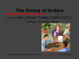 Foundations of Public Administrations 09-14-2010 Dr. William Lester
The Giving of Orders
Article by, Mary Parker Follett (1868-1933 )
Critique by Fredric Mack
 