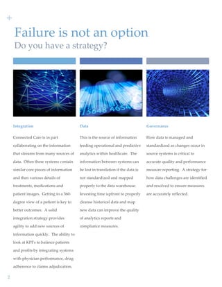  
2  
Failure  is  not  an  option  
Do  you  have  a  strategy?  
Integration  
Connected  Care  is  in  part  
collaborating  on  the  information  
that  streams  from  many  sources  of  
data.    Often  these  systems  contain  
similar  core  pieces  of  information  
and  then  various  details  of  
treatments,  medications  and  
patient  images.    Getting  to  a  360-­‐‑
degree  view  of  a  patient  is  key  to  
better  outcomes.    A  solid  
integration  strategy  provides  
agility  to  add  new  sources  of  
information  quickly.    The  ability  to  
look  at  KPI’s  to  balance  patients  
and  profits  by  integrating  systems  
with  physician  performance,  drug  
adherence  to  claims  adjudication.
+  
Data  
This  is  the  source  of  information  
feeding  operational  and  predictive  
analytics  within  healthcare.    The  
information  between  systems  can  
be  lost  in  translation  if  the  data  is  
not  standardized  and  mapped  
properly  to  the  data  warehouse.    
Investing  time  upfront  to  properly  
cleanse  historical  data  and  map  
new  data  can  improve  the  quality  
of  analytics  reports  and  
compliance  measures.    
Governance  
How  data  is  managed  and  
standardized  as  changes  occur  in  
source  systems  is  critical  to  
accurate  quality  and  performance  
measure  reporting.    A  strategy  for  
how  data  challenges  are  identified  
and  resolved  to  ensure  measures  
are  accurately  reflected.        
  
 