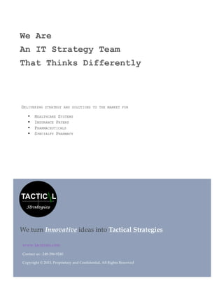  
  
  
  
www.tacstrats.com  
Contact  us  :  248-­‐‑396-­‐‑9240  
Copyright  ©  2015,  Proprietary  and  Confidential,  All  Rights  Reserved  
We  turn  Innovative  ideas  into  Tactical  Strategies
We Are
An IT Strategy Team
That Thinks Differently
DELIVERING STRATEGY AND SOLUTIONS TO THE MARKET FOR
• HEALTHCARE SYSTEMS
• INSURANCE PAYERS
• PHARMACEUTICALS
• SPECIALTY PHARMACY
 
