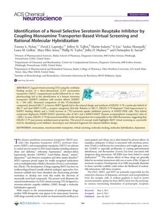 Published: June 08, 2011
r 2011 American Chemical Society 544 dx.doi.org/10.1021/cn200044x |ACS Chem. Neurosci. 2011, 2, 544–552
RESEARCH ARTICLE
pubs.acs.org/acschemicalneuroscience
Identification of a Novel Selective Serotonin Reuptake Inhibitor by
Coupling Monoamine Transporter-Based Virtual Screening and
Rational Molecular Hybridization
Tammy L. Nolan,†,‡
David J. Lapinsky,*,†
Jeﬀery N. Talbot,§
Martín Indarte,||
Yi Liu,†
Sankar Manepalli,‡
Laura M. Geﬀert,†
Mary Ellen Amos,§
Phillip N. Taylor,§
Jeﬀry D. Madura,*,‡
and Christopher K. Surratt*,†
†
Division of Pharmaceutical Sciences, Mylan School of Pharmacy, Duquesne University, 600 Forbes Avenue, Pittsburgh,
Pennsylvania 15282, United States
‡
Departments of Chemistry and Biochemistry, Center for Computational Sciences, Duquesne University, 600 Forbes Avenue,
Pittsburgh, Pennsylvania 15282, United States
§
Department of Pharmaceutical and Biomedical Sciences, Raabe College of Pharmacy, Ohio Northern University, 525 South Main
Street, Ada, Ohio 45810, United States
)
Institute of Biotechnology and Biomedicine, Universitat Autonoma de Barcelona, 08193 Bellaterra, Spain
bS Supporting Information
The plasma membrane monoamine transporter (MAT) pro-
teins (the dopamine transporter (DAT), serotonin trans-
porter (SERT), and norepinephrine transporter (NET)) are relevant
to central nervous system (CNS)-based maladies including substance
abuse and addiction,1
orthostatic hypotension,2
attention-deﬁcit
hyperactivity disorder (ADHD),3
Lesch-Nyhan disease,4
autism,5
depression,6,7
and obsessive-compulsive and other anxiety disorders.8
MATs represent pivotal targets for readily recognized medications
suchasmethylphenidate(Ritalin),ﬂuoxetine(Prozac),andamitripty-
line (Elavil). The development of drugs targeting MATs has been via
traditional ligand-based (usually substrate analogue) approaches. Few
chemical scaﬀolds have been identiﬁed; this shortcoming provides
motivation to develop new tools that enable the discovery of
structurally novel lead compounds. The present work illustrates the
rationaltransformationofaDATvirtualscreening(VS) hitligandtoa
serotonin-selective reuptake inhibitor (SSRI) through a molecular
hybridization approach.
With respect to the armamentarium of antidepressant drugs,
another SSRI therapeutic may appear to be unnecessary; however,
SSRIdrugs currentlyonthe market arecharacterized by ineﬃcacy in
many patients and whose use is often limited by adverse eﬀects. As
examples, citalopram (Celexa) is associated with insomnia, parox-
etine (Paxil) is well-known for somnolence and weight gain, sertra-
line (Zoloft) is especially problematic in causing gastrointestinal
disturbances, and ﬂuvoxamine (Luvox) has been associated with
dangerous drug interactions. All SSRIs have been linked to sexual
dysfunction.9À12
The adverse eﬀects of these drugs are generally
linked to secondary interactions with one or more of the 14 types of
serotonin receptors. Development of an SSRI structurally dissimilar
to those currently available could reduce the likelihood of undesir-
able interactions with these receptors.
The DAT, SERT, and NET are primarily responsible for the
respective clearance of dopamine, serotonin, and norepinephrine
from the synaptic cleft. A sodium gradient is used to power
neurotransmitter uptake by these MATs back into the presynap-
tic neuron, terminating stimulation of postsynaptic receptors.
Received: May 5, 2011
Accepted: June 8, 2011
ABSTRACT: Ligand virtual screening (VS) using the vestibular
binding pocket of a three-dimensional (3-D) monoamine
transporter (MAT) computational model followed by in vitro
pharmacology led to the identiﬁcation of a human serotonin
transporter (hSERT) inhibitor with modest aﬃnity (hSERT
Ki = 284 nM). Structural comparison of this VS-elucidated
compound, denoted MI-17, to known SERT ligands led to the rational design and synthesis of DJLDU-3-79, a molecular hybrid of
MI-17 and dual SERT/5-HT1A receptor antagonist SSA-426. Relative to MI-17, DJLDU-3-79 displayed 7-fold improvement in
hSERT binding aﬃnity and a 3-fold increase in [3
H]-serotonin uptake inhibition potency at hSERT-HEK cells. This hybrid
compound displayed a hSERT:hDAT selectivity ratio of 50:1 and a hSERT:hNET (human norepinephrine transporter) ratio of
200:1. In mice, DJLDU-3-79 decreased immobility in the tail suspension test comparable to the SSRI ﬂuvoxamine, suggesting that
DJLDU-3-79 may possess antidepressant properties. This proof of concept study highlights MAT virtual screening as a powerful
tool for identifying novel inhibitor chemotypes and chemical fragments for rational inhibitor design.
KEYWORDS: monoamine, neurotransmitter transporter, virtual screening, molecular docking, molecular hybridization, depression
 