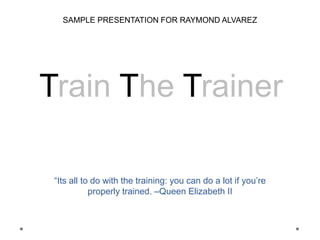 “Its all to do with the training: you can do a lot if you’re
properly trained. –Queen Elizabeth II
Train The Trainer
SAMPLE PRESENTATION FOR RAYMOND ALVAREZ
 