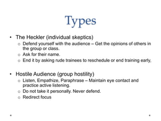 Types
• The Heckler (individual skeptics)
o Defend yourself with the audience – Get the opinions of others in
the group or class.
o Ask for their name.
o End it by asking rude trainees to reschedule or end training early,
• Hostile Audience (group hostility)
o Listen, Empathize, Paraphrase – Maintain eye contact and
practice active listening.
o Do not take it personally. Never defend.
o Redirect focus
 