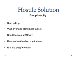 Hostile Solution
• Stop talking.
• Walk over and stand near talkers.
• Send them on a BREAK!
• Reschedule/dismiss rude trainees.
• End the program early.
Group Hostility
 