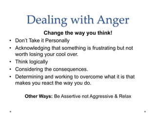 Dealing with Anger
Change the way you think!
• Don’t Take it Personally
• Acknowledging that something is frustrating but not
worth losing your cool over.
• Think logically
• Considering the consequences.
• Determining and working to overcome what it is that
makes you react the way you do.
Other Ways: Be Assertive not Aggressive & Relax
 
