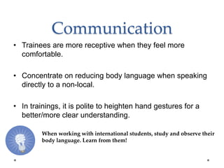 Communication
• Trainees are more receptive when they feel more
comfortable.
• Concentrate on reducing body language when speaking
directly to a non-local.
• In trainings, it is polite to heighten hand gestures for a
better/more clear understanding.
When working with international students, study and observe their
body language. Learn from them!
 