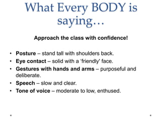 What Every BODY is
saying…
Approach the class with confidence!
• Posture – stand tall with shoulders back.
• Eye contact – solid with a ‘friendly' face.
• Gestures with hands and arms – purposeful and
deliberate.
• Speech – slow and clear.
• Tone of voice – moderate to low, enthused.
 