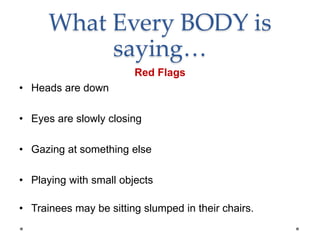 What Every BODY is
saying…
Red Flags
• Heads are down
• Eyes are slowly closing
• Gazing at something else
• Playing with small objects
• Trainees may be sitting slumped in their chairs.
 
