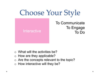 Choose Your Style
To Communicate
To Engage
To Do
o What will the activities be?
o How are they applicable?
o Are the concepts relevant to the topic?
o How interactive will they be?
Interactive
 