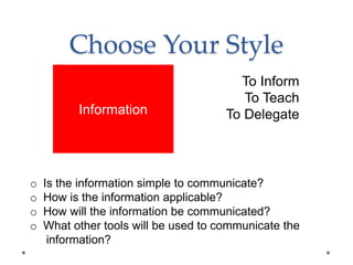 Choose Your Style
To Inform
To Teach
To Delegate
o Is the information simple to communicate?
o How is the information applicable?
o How will the information be communicated?
o What other tools will be used to communicate the
information?
Information
 