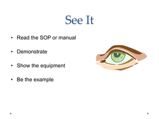 See It
• Read the SOP or manual
• Demonstrate
• Show the equipment
• Be the example
 