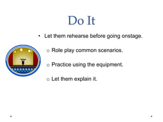 Do It
• Let them rehearse before going onstage.
o Role play common scenarios.
o Practice using the equipment.
o Let them explain it.
 