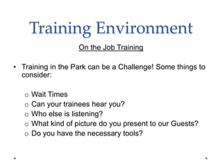 Training Environment
On the Job Training
• Training in the Park can be a Challenge! Some things to
consider:
o Wait Times
o Can your trainees hear you?
o Who else is listening?
o What kind of picture do you present to our Guests?
o Do you have the necessary tools?
 