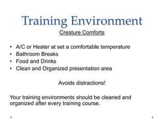 Training Environment
Creature Comforts
• A/C or Heater at set a comfortable temperature
• Bathroom Breaks
• Food and Drinks
• Clean and Organized presentation area
Avoids distractions!
Your training environments should be cleaned and
organized after every training course.
 