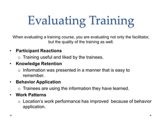 Evaluating Training
• Participant Reactions
o Training useful and liked by the trainees.
• Knowledge Retention
o Information was presented in a manner that is easy to
remember.
• Behavior Application
o Trainees are using the information they have learned.
• Work Patterns
o Location’s work performance has improved because of behavior
application.
When evaluating a training course, you are evaluating not only the facilitator,
but the quality of the training as well.
 