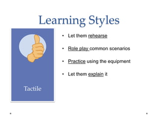 Learning Styles
Tactile
• Let them rehearse
• Role play common scenarios
• Practice using the equipment
• Let them explain it
 