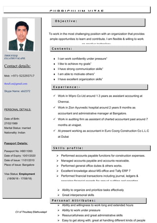 ♦ I can work confidently under pressure”
♦ I like to achieve my goals”
♦ I have strong communication skills”
♦ I am able to motivate others”
♦ I have excellent organization skills”
 Work in Wipro Co Ltd around 1.3 years as assistant accounting at
Chennai.
 Work in Zion Ayurvedic hospital around 2 years 8 months as
accountant and administrative manager at Bangalore.
 Work in auditing firm as assistant of charted accountant past around 7
months at virajpet.
 At present working as accountant in Euro Coorg Construction Co L.L.C
at Dubai
 Performed accounts payable functions for construction expenses.
 Managed accounts payable and accounts receivable.
 Performed general office duties & others works.
 Excellent knowledge about MS-office and Tally ERP 7
 Performed financial transactions including journal, ledgers &
preparing financial records for annual auditing and reporting
purpose.
 Solving the problem with creative manner.
CV of Thoufeeq EllathuvalapilCV of Thoufeeq Ellathuvalapil
O b j e c t i v e :O b j e c t i v e :
To work in the most challenging position with an organization that provides
ample opportunities to learn and contribute. I am flexible & willing to work
on creative technology.
 Ability to organize and prioritize tasks effectively
 Great interpersonal skills
 Ability to work independently
 Ability and willingness to work long and extended hours
 Ability to work under pressure
 Resourcefulness and great administrative skills
 Easy to get along with; great at handling different kinds of people
THOUFEEQ
ELLATHUVALAPIL
Contact details:
Mob: +971-523293717
thoufi.ea@gmail.com
Skype Name: abi2372
PERSONAL DETAILS:
Date of Birth:
27/02/1989
Marital Status: married
Nationality: Indian
Passport Details:
Passport No: H9511093
Date of Expiry: 10/01/2020
Date of Issue: 11/01/2010
Place of Issue: Bangalore
Visa Status: Employment
(18/06/16 - 17/06/18)

P e r s o n a l A t t r i b u t e sP e r s o n a l A t t r i b u t e s ::
C U R R I C U L U M V I T A EC U R R I C U L U M V I T A E
C o n t e n t s :C o n t e n t s :
S k i l l s p r o f i l e :S k i l l s p r o f i l e :
E x p e r i e n c e : -E x p e r i e n c e : -
 