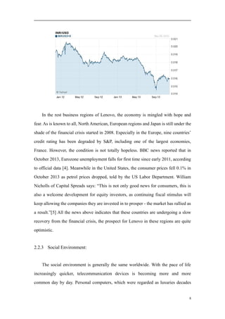 In the rest business regions of Lenovo, the economy is mingled with hope and
fear. As is known to all, North American, European regions and Japan is still under the
shade of the financial crisis started in 2008. Especially in the Europe, nine countries’
credit rating has been degraded by S&P, including one of the largest economies,
France. However, the condition is not totally hopeless. BBC news reported that in
October 2013, Eurozone unemployment falls for first time since early 2011, according
to official data [4]. Meanwhile in the United States, the consumer prices fell 0.1% in
October 2013 as petrol prices dropped, told by the US Labor Department. William
Nicholls of Capital Spreads says: “This is not only good news for consumers, this is
also a welcome development for equity investors, as continuing fiscal stimulus will
keep allowing the companies they are invested in to prosper - the market has rallied as
a result.”[5] All the news above indicates that these countries are undergoing a slow
recovery from the financial crisis, the prospect for Lenovo in these regions are quite
optimistic.
2.2.3 Social Environment:
The social environment is generally the same worldwide. With the pace of life
increasingly quicker, telecommunication devices is becoming more and more
common day by day. Personal computers, which were regarded as luxuries decades
8
 