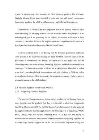 reform is eye-catching. For instance, in 2010, strategic products like LePhone,
Skylight, ideapad U160, were launched in china and met with positive comments.
Generously speaking, the whole world encourages technological development.
Furthermore, as China is the most important market for Lenovo and now it has
been concerning on emerging markets such as India and Brazil, and prospects of its
technological growth are promising. In the field of information application in these
countries, Lenovo has full room for improvement and competition in the markets is
less fierce than in developed countries like the United States.
Last but not least, there is no denying that the dominant position of traditional
super powers in the electronic industry has been trembled. In recent years, with the
prevalence of smartphones and tablets, the rapid rise of the Apple IOS and the
Android systems, the wintel alliance formed by Windows and Intel is confronted with
challenges. The brand-new pattern in the sector is taking shape. Therefore, it makes
sense that Lenovo bought back its smartphone and tablet division in 2009 and makes
great effort in the aspect. Most importantly, the emphasis on property rights protection
nowadays is good to the whole industry.
2.3 Michael Porter's Five Forces Model:
2.3.1 Bargaining Power of Suppliers:
The suppliers’ bargaining power in this market is relatively low because there are
many suppliers and the products that they provide, such as electronic components,
have little differentiation.[6] The fact that Lenovo’s products are not strictly restricted
by suppliers indicates that the suppliers don’t have much power in bargaining. What’s
more, Lenovo itself has several industrial bases so it also has the ability to
manufacture raw material, which means that the constraints on selecting suppliers are
not very large. Lenovo emphasizes on the cost performance, expansion ability and
10
 