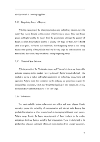 service when it is choosing suppliers.
2.3.2 Bargaining Power of Buyers:
With the expansion of the telecommunication and technology industry, now the
supply has excess demand so the position of the buyers is raised. They want lower
prices and higher quality. To buyers from the government, although the quantity of
buyers is small, the purchase quantity is usually very large so that Lenovo should
offer a low price. To buyers like distributers, their bargaining power is also strong
because the quantity of the products they buy is very large. To end-consumers like
families and individuals, they don’t have a strong bargaining power.
2.3.3 Threat of New Entrants:
With the growth of the PC, tablets, phones and TVs market, there are foreseeable
potential entrances in this market. However, the entry barrier is relatively high – the
market is having a higher and higher requirement on technology, scale, brand and
operation. What’s more, the companies in this industry are competing on price to
increase their consumers, which may lower the incentive of new entrants. In a word,
the threat of new entrants to Lenovo is not very large.
2.3.4 Substitutes:
The most probable laptop replacements are tablets and smart phones. People
nowadays pursue the portability of communication and internet tools. Lenovo has
predicted the situation so it has invested much in developing tablets and smart phones.
What’s more, despite the heavy advertisement of these products in the media,
enterprises don’t see them as useful to their organization. These products tend to be
produced as a fashion statement, which get more attention from younger customers.
11
 