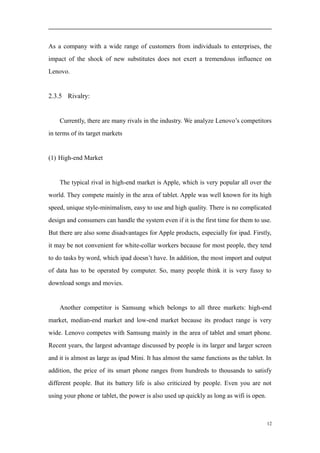 As a company with a wide range of customers from individuals to enterprises, the
impact of the shock of new substitutes does not exert a tremendous influence on
Lenovo.
2.3.5 Rivalry:
Currently, there are many rivals in the industry. We analyze Lenovo’s competitors
in terms of its target markets
(1) High-end Market
The typical rival in high-end market is Apple, which is very popular all over the
world. They compete mainly in the area of tablet. Apple was well known for its high
speed, unique style-minimalism, easy to use and high quality. There is no complicated
design and consumers can handle the system even if it is the first time for them to use.
But there are also some disadvantages for Apple products, especially for ipad. Firstly,
it may be not convenient for white-collar workers because for most people, they tend
to do tasks by word, which ipad doesn’t have. In addition, the most import and output
of data has to be operated by computer. So, many people think it is very fussy to
download songs and movies.
Another competitor is Samsung which belongs to all three markets: high-end
market, median-end market and low-end market because its product range is very
wide. Lenovo competes with Samsung mainly in the area of tablet and smart phone.
Recent years, the largest advantage discussed by people is its larger and larger screen
and it is almost as large as ipad Mini. It has almost the same functions as the tablet. In
addition, the price of its smart phone ranges from hundreds to thousands to satisfy
different people. But its battery life is also criticized by people. Even you are not
using your phone or tablet, the power is also used up quickly as long as wifi is open.
12
 