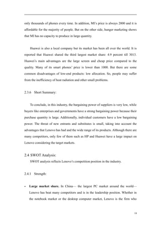 only thousands of phones every time. In addition, MI’s price is always 2000 and it is
affordable for the majority of people. But on the other side, hunger marketing shows
that MI has no capacity to produce in large quantity.
Huawei is also a local company but its market has been all over the world. It is
reported that Huawei shared the third largest market share: 4.9 percent till 3013.
Huawei’s main advantages are the large screen and cheap price compared to the
quality. Many of its smart phones’ price is lower than 1000. But there are some
common disadvantages of low-end products: low allocation. So, people may suffer
from the inefficiency of heat radiation and other small problems.
2.3.6 Short Summary:
To conclude, in this industry, the bargaining power of suppliers is very low, while
buyers like enterprises and governments have a strong bargaining power because their
purchase quantity is large. Additionally, individual customers have a low bargaining
power. The threat of new entrants and substitutes is small, taking into account the
advantages that Lenovo has had and the wide range of its products. Although there are
many competitors, only few of them such as HP and Huawei have a large impact on
Lenovo considering the target markets.
2.4 SWOT Analysis:
SWOT analysis reflects Lenovo’s competition position in the industry.
2.4.1 Strength:
- Large market share. In China— the largest PC market around the world—
Lenovo has beat many competitors and is in the leadership position. Whether in
the notebook market or the desktop computer market, Lenovo is the firm who
14
 