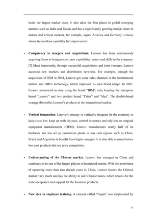 holds the largest market share. It also takes the first places in global emerging
markets such as India and Russia and has a significantly growing market share in
mature and critical markets, for example, Japan, America and Germany. Lenovo
shows tremendous capability for improvement.
- Competency in mergers and acquisitions. Lenovo has been continuously
acquiring firms to bring patents, new capabilities, assets and skills to the company.
[7] Most importantly, through successful acquisitions and joint ventures, Lenovo
accessed new markets and distribution networks. For example, through the
acquisition of IBM in 2004, Lenovo got some sales channels in the international
market and IBM’s technology, which improved its own brand image. In 2007,
Lenovo announced to stop using the brand “IBM”, only keeping the enterprise
brand “Lenovo” and two product brand “Think” and “Idea”. The double-brand
strategy diversifies Lenovo’s products in the international market.
- Vertical integration. Lenovo’s strategy to vertically integrate let the company to
keep costs low, keep up with the pace, control inventory and rely less on original
equipment manufacturers (OEM). Lenovo manufactures nearly half of its
hardware and has set up production plants in low cost regions such as China,
Brazil and Argentina to benefit from higher margins. It is also able to manufacture
low cost products that are price competitive.
- Understanding of the Chinese market. Lenovo has emerged in China and
continues to be one of the largest players in homeland market. With the experience
of operating more than two decade years in China, Lenovo knows the Chinese
market very much and has the ability to suit Chinese tastes, which results for the
wide acceptance and support for the business' products.
- New idea in employee training. A concept called “Fupan” was emphasized by
15
 