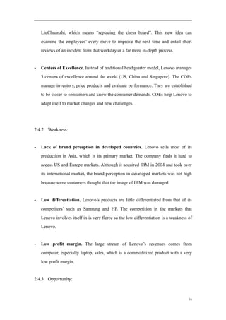 LiuChuanzhi, which means “replacing the chess board”. This new idea can
examine the employees’ every move to improve the next time and entail short
reviews of an incident from that workday or a far more in-depth process.
- Centers of Excellence. Instead of traditional headquarter model, Lenovo manages
3 centers of excellence around the world (US, China and Singapore). The COEs
manage inventory, price products and evaluate performance. They are established
to be closer to consumers and know the consumer demands. COEs help Lenovo to
adapt itself to market changes and new challenges.
2.4.2 Weakness:
- Lack of brand perception in developed countries. Lenovo sells most of its
production in Asia, which is its primary market. The company finds it hard to
access US and Europe markets. Although it acquired IBM in 2004 and took over
its international market, the brand perception in developed markets was not high
because some customers thought that the image of IBM was damaged.
- Low differentiation. Lenovo’s products are little differentiated from that of its
competitors’ such as Samsung and HP. The competition in the markets that
Lenovo involves itself in is very fierce so the low differentiation is a weakness of
Lenovo.
- Low profit margin. The large stream of Lenovo’s revenues comes from
computer, especially laptop, sales, which is a commoditized product with a very
low profit margin.
2.4.3 Opportunity:
16
 
