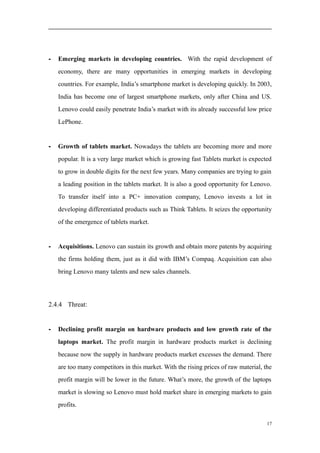 - Emerging markets in developing countries. With the rapid development of
economy, there are many opportunities in emerging markets in developing
countries. For example, India’s smartphone market is developing quickly. In 2003,
India has become one of largest smartphone markets, only after China and US.
Lenovo could easily penetrate India’s market with its already successful low price
LePhone.
- Growth of tablets market. Nowadays the tablets are becoming more and more
popular. It is a very large market which is growing fast Tablets market is expected
to grow in double digits for the next few years. Many companies are trying to gain
a leading position in the tablets market. It is also a good opportunity for Lenovo.
To transfer itself into a PC+ innovation company, Lenovo invests a lot in
developing differentiated products such as Think Tablets. It seizes the opportunity
of the emergence of tablets market.
- Acquisitions. Lenovo can sustain its growth and obtain more patents by acquiring
the firms holding them, just as it did with IBM’s Compaq. Acquisition can also
bring Lenovo many talents and new sales channels.
2.4.4 Threat:
- Declining profit margin on hardware products and low growth rate of the
laptops market. The profit margin in hardware products market is declining
because now the supply in hardware products market excesses the demand. There
are too many competitors in this market. With the rising prices of raw material, the
profit margin will be lower in the future. What’s more, the growth of the laptops
market is slowing so Lenovo must hold market share in emerging markets to gain
profits.
17
 