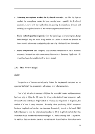 - Saturated smartphone markets in developed countries. Just like the laptops
market, the smartphone market is very crowded now, especially in developed
countries. Lenovo will have difficulties in growing its smartphone division and
entering developed economies if it wants to compete in these markets.
- Rapid technological development. Now the technology is developing fast. Large
breakthroughs may be made every month so Lenovo is under the pressure to
innovate and release new products in order not to be eliminated from the market.
- Fierce competition. The company faces intense competition in all its business
segments. It competes with many competitors such as Samsung, Apple and HP,
which has been discussed in the five forces model.
2.4.5 Main Product Ranges:
(1) PC
The products of Lenovo are originally famous for its personal computer, so, its
computer definitely has comparative advantages over other computers.
First of all, it is a local company of China- the largest PC market and its computer
has been sold in China for 10 years. So, it knows the taste of local consumers well.
Because China contributes 40 percent of its revenue and 70 percent of its profits, the
market of China is very important. Secondly, after purchasing IBM’s computer
business, its global market share has increased dramatically since it is the brand: IBM
helped Lenovo to open the international market. In 2012, its global market share has
overtaken DELL and become the second largest PC manufacturing, with 15.3 percent.
In addition, Lenovo devotes itself to innovation and diversification. Several series is
18
 